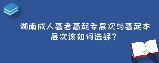 湖南成人高考高起专层次与高起本层次该如何选择？.jpeg