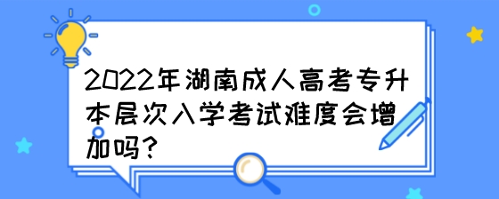 2022年湖南成人高考专升本层次入学考试难度会增加吗？.jpeg