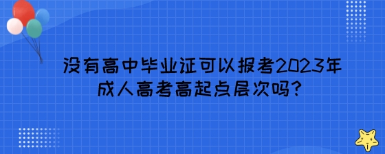 没有高中毕业证可以报考2023年成人高考高起点层次吗？.jpeg