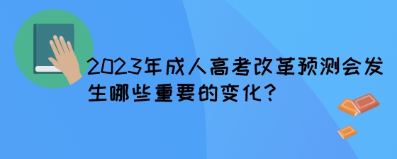 2023年成人高考改革预测会发生哪些重要的变化？.jpeg