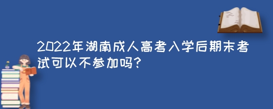 2022年湖南成人高考入学后期末考试可以不参加吗？.jpeg