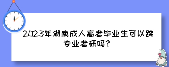 2023年湖南成人高考毕业生可以跨专业考研吗？.jpeg