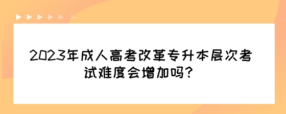 2023年成人高考改革专升本层次考试难度会增加吗？.jpeg