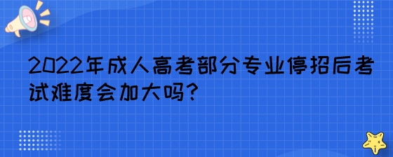 2022年成人高考部分专业停招后考试难度会加大吗？.jpeg