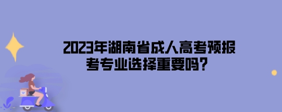 2023年湖南省成人高考预报考专业选择重要吗？.jpeg