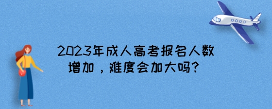 2023年成人高考报名人数增加，难度会加大吗？.jpeg