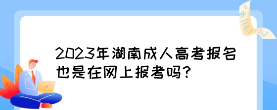 2023年湖南成人高考报名也是在网上报考吗？.jpeg