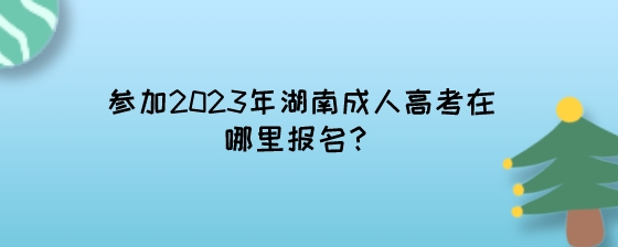 参加2023年湖南成人高考在哪里报名？.jpeg