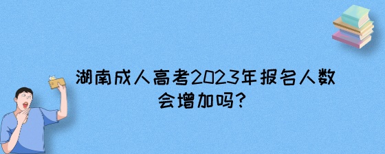 湖南成人高考2023年报名人数会增加吗？.jpeg