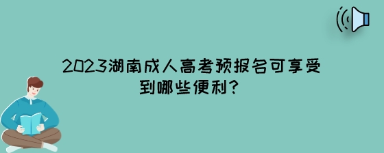 2023湖南成人高考预报名可享受到哪些便利？.jpeg