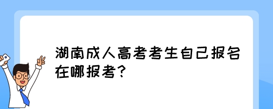 湖南成人高考考生自己报名在哪报考？.jpeg