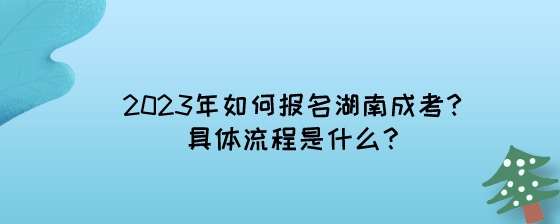 2023年如何报名湖南成考？具体流程是什么？.jpeg