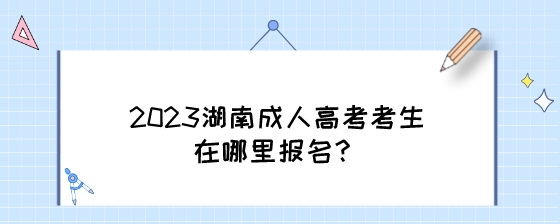 2023湖南成人高考考生在哪里报名？.jpeg