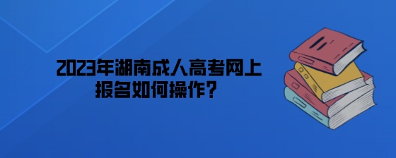 2023年湖南成人高考网上报名如何操作？.jpeg