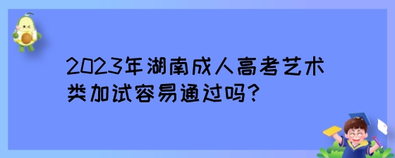 2023年湖南成人高考艺术类加试容易通过吗？.jpeg