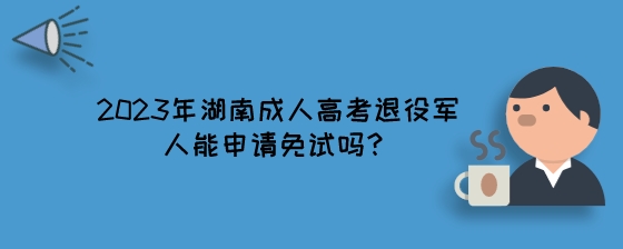 2023年湖南成人高考退役军人能申请免试吗？.jpeg