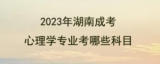 2023年湖南成人高考心理学专业考哪些科目.jpg