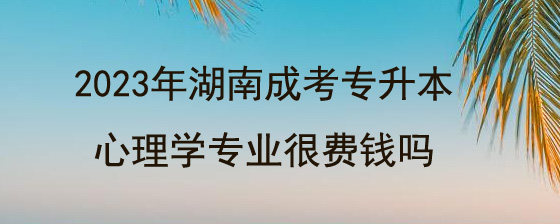 2023年湖南成考专升本心理学专业很费钱吗.jpg