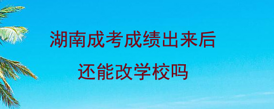 湖南成人高考成绩出来后还能改学校吗.jpg