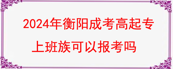 2024年衡阳成人高考高起专上班族可以报考吗.jpg