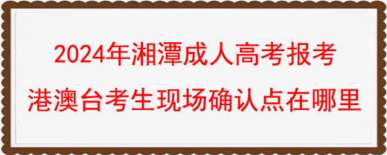 2024年湘潭成人高考报考港澳台考生现场确认点在哪里.jpg