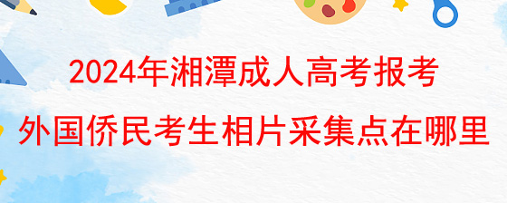 2024年湘潭成人高考报考外国侨民考生相片采集点在哪里.jpg