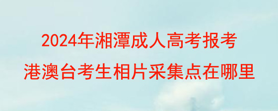 2024年湘潭成人高考报考港澳台考生相片采集点在哪里.jpg