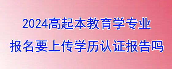 2024年湖南成考高起本教育学专业报名要上传学历认证报告吗.jpg